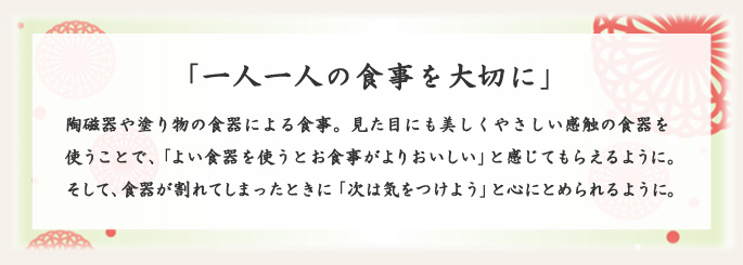 「一人一人の食事を大切に」 陶磁器や塗り物の食器による食事。見た目にも美しくやさしい感触の食器を使うことで、「よい食器を使うとお食事がよりおいしい」と感じてもらえるように。そして、食器が割れてしまったときに「次は気をつけよう」と心にとめられるように。 「一人一人の食事を大切に」