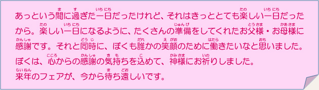 あっという間に過ぎた一日だったけれど、それはきっととても楽しい一日だったから。楽しい一日になるように、たくさんの準備をしてくれたお父様・お母様に感謝です。それと同時に、ぼくも誰かの笑顔のために働きたいなと思いました。ぼくは、心からの感謝の気持ちを込めて、神様にお祈りしました。来年のフェアが、今から待ち遠しいです。